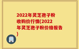 2022年灵芝孢子粉收购价行情(2022年灵芝孢子粉价格报告)
