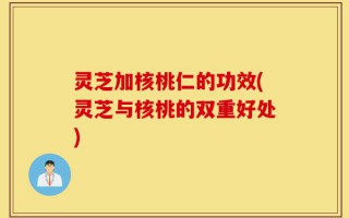 灵芝加核桃仁的功效(灵芝与核桃的双重好处)