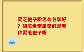 灵芝孢子粉怎么包装好？胡庆余堂里卖的是哪种灵芝孢子粉