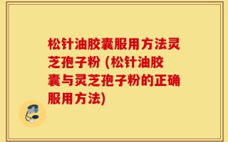 松针油胶囊服用方法灵芝孢子粉 (松针油胶囊与灵芝孢子粉的正确服用方法)