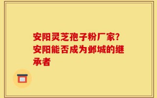 安阳灵芝孢子粉厂家？安阳能否成为邺城的继承者