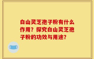 白山灵芝孢子粉有什么作用？探究白山灵芝孢子粉的功效与用途？