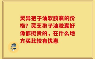 灵异孢子油软胶襄的价格？灵芝孢子油胶囊好像都挺贵的，在什么地方买比较有优惠