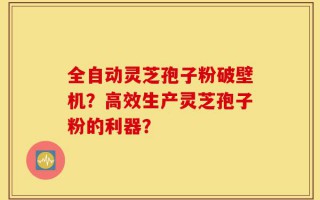 全自动灵芝孢子粉破壁机？高效生产灵芝孢子粉的利器？