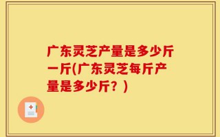 广东灵芝产量是多少斤一斤(广东灵芝每斤产量是多少斤？)