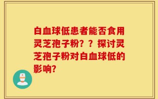 白血球低患者能否食用灵芝孢子粉？？探讨灵芝孢子粉对白血球低的影响？