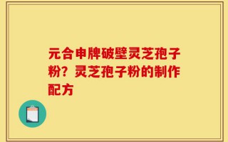 元合申牌破壁灵芝孢子粉？灵芝孢子粉的制作配方