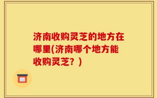 济南收购灵芝的地方在哪里(济南哪个地方能收购灵芝？)