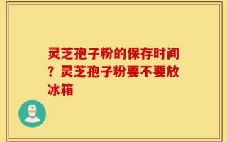 灵芝孢子粉的保存时间？灵芝孢子粉要不要放冰箱