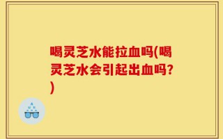 喝灵芝水能拉血吗(喝灵芝水会引起出血吗？)