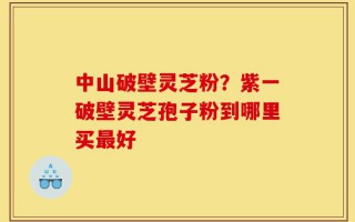 中山破壁灵芝粉？紫一破壁灵芝孢子粉到哪里买最好