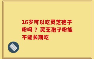 16岁可以吃灵芝孢子粉吗 ？灵芝孢子粉能不能长期吃