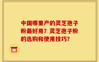 中国哪里产的灵芝孢子粉最好用？灵芝孢子粉的选购和使用技巧？