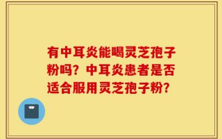 有中耳炎能喝灵芝孢子粉吗？中耳炎患者是否适合服用灵芝孢子粉？