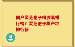 国产灵芝孢子粉胶囊排行榜？灵芝孢子粉产地排行榜