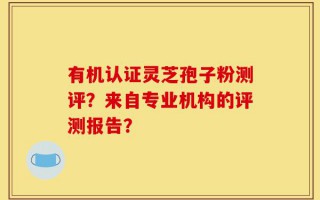 有机认证灵芝孢子粉测评？来自专业机构的评测报告？