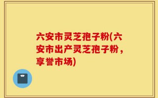 六安市灵芝孢子粉(六安市出产灵芝孢子粉，享誉市场)