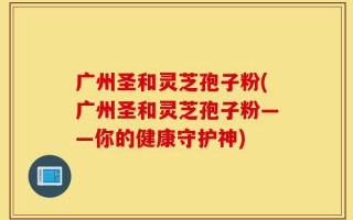 广州圣和灵芝孢子粉(广州圣和灵芝孢子粉——你的健康守护神)