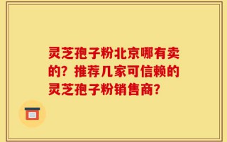 灵芝孢子粉北京哪有卖的？推荐几家可信赖的灵芝孢子粉销售商？