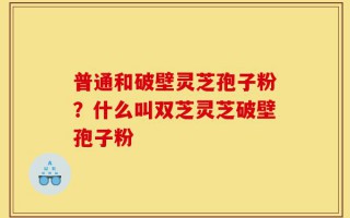 普通和破壁灵芝孢子粉？什么叫双芝灵芝破壁孢子粉