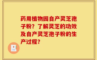 药用植物园自产灵芝孢子粉？了解灵芝的功效及自产灵芝孢子粉的生产过程？