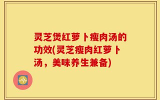 灵芝煲红萝卜瘦肉汤的功效(灵芝瘦肉红萝卜汤，美味养生兼备)