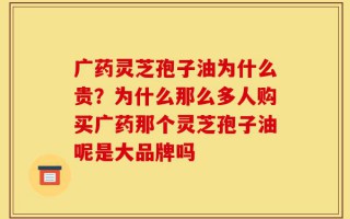 广药灵芝孢子油为什么贵？为什么那么多人购买广药那个灵芝孢子油呢是大品牌吗