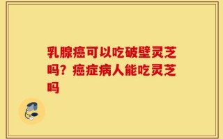 乳腺癌可以吃破壁灵芝吗？癌症病人能吃灵芝吗