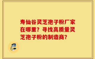 寿仙谷灵芝孢子粉厂家在哪里？寻找高质量灵芝孢子粉的制造商？