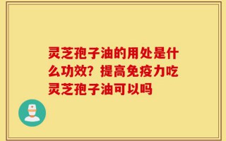 灵芝孢子油的用处是什么功效？提高免疫力吃灵芝孢子油可以吗