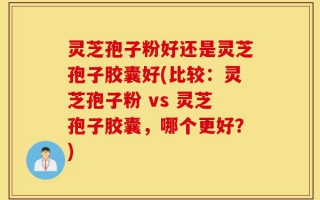 灵芝孢子粉好还是灵芝孢子胶囊好(比较：灵芝孢子粉 vs 灵芝孢子胶囊，哪个更好？)