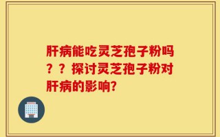 肝病能吃灵芝孢子粉吗？？探讨灵芝孢子粉对肝病的影响？