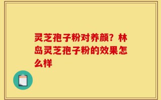 灵芝孢子粉对养颜？林岛灵芝孢子粉的效果怎么样