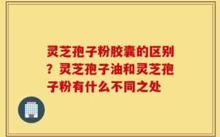 灵芝孢子粉胶囊的区别？灵芝孢子油和灵芝孢子粉有什么不同之处