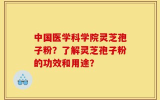 中国医学科学院灵芝孢子粉？了解灵芝孢子粉的功效和用途？