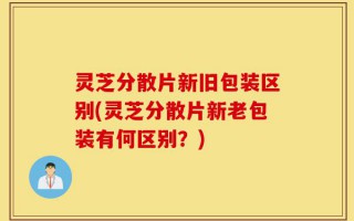 灵芝分散片新旧包装区别(灵芝分散片新老包装有何区别？)