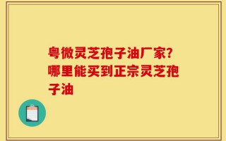 粤微灵芝孢子油厂家？哪里能买到正宗灵芝孢子油