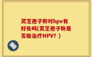 灵芝孢子粉对hpv有好处吗(灵芝孢子粉是否能治疗HPV？)