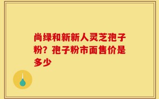 尚绿和新新人灵芝孢子粉？孢子粉市面售价是多少