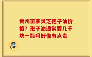 贵州苗寨灵芝孢子油价格？孢子油通常要几千块一瓶吗好像有点贵