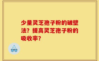 少量灵芝孢子粉的破壁法？提高灵芝孢子粉的吸收率？