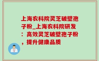 上海农科院灵芝破壁孢子粉_上海农科院研发：高效灵芝破壁孢子粉，提升健康品质