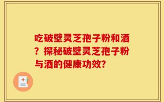 吃破壁灵芝孢子粉和酒？探秘破壁灵芝孢子粉与酒的健康功效？