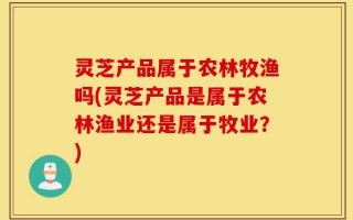 灵芝产品属于农林牧渔吗(灵芝产品是属于农林渔业还是属于牧业？)