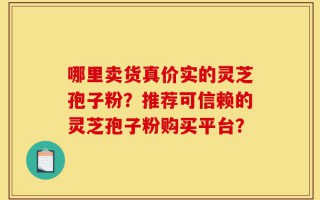 哪里卖货真价实的灵芝孢子粉？推荐可信赖的灵芝孢子粉购买平台？