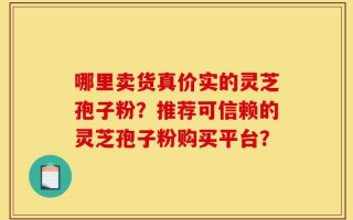 哪里卖货真价实的灵芝孢子粉？推荐可信赖的灵芝孢子粉购买平台？