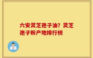 六安灵芝孢子油？灵芝孢子粉产地排行榜