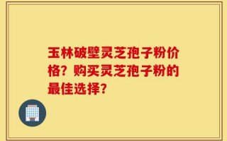 玉林破壁灵芝孢子粉价格？购买灵芝孢子粉的最佳选择？