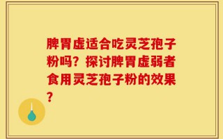 脾胃虚适合吃灵芝孢子粉吗？探讨脾胃虚弱者食用灵芝孢子粉的效果？