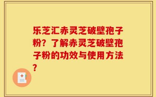 乐芝汇赤灵芝破壁孢子粉？了解赤灵芝破壁孢子粉的功效与使用方法？